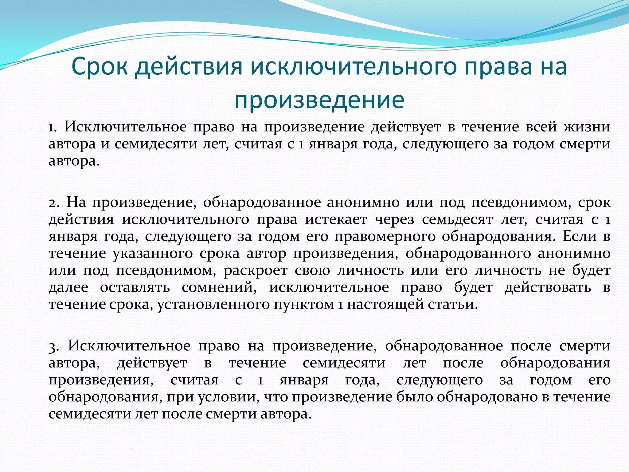 Срок действия исключительного права на
               произведение
1. Исключительное право на произведение действует в течение всей жизни
автора и семидесяти лет, считая с 1 января года, следующего за годом смерти
автора.

2. На произведение, обнародованное анонимно или под псевдонимом, срок
действия исключительного права истекает через семьдесят лет, считая с 1
января года, следующего за годом его правомерного обнародования. Если в
течение указанного срока автор произведения, обнародованного анонимно
или под псевдонимом, раскроет свою личность или его личность не будет
далее оставлять сомнений, исключительное право будет действовать в
течение срока, установленного пунктом 1 настоящей статьи.

3. Исключительное право на произведение, обнародованное после смерти
автора, действует в течение семидесяти лет после обнародования
произведения, считая с 1 января года, следующего за годом его
обнародования, при условии, что произведение было обнародовано в течение
семидесяти лет после смерти автора.
 