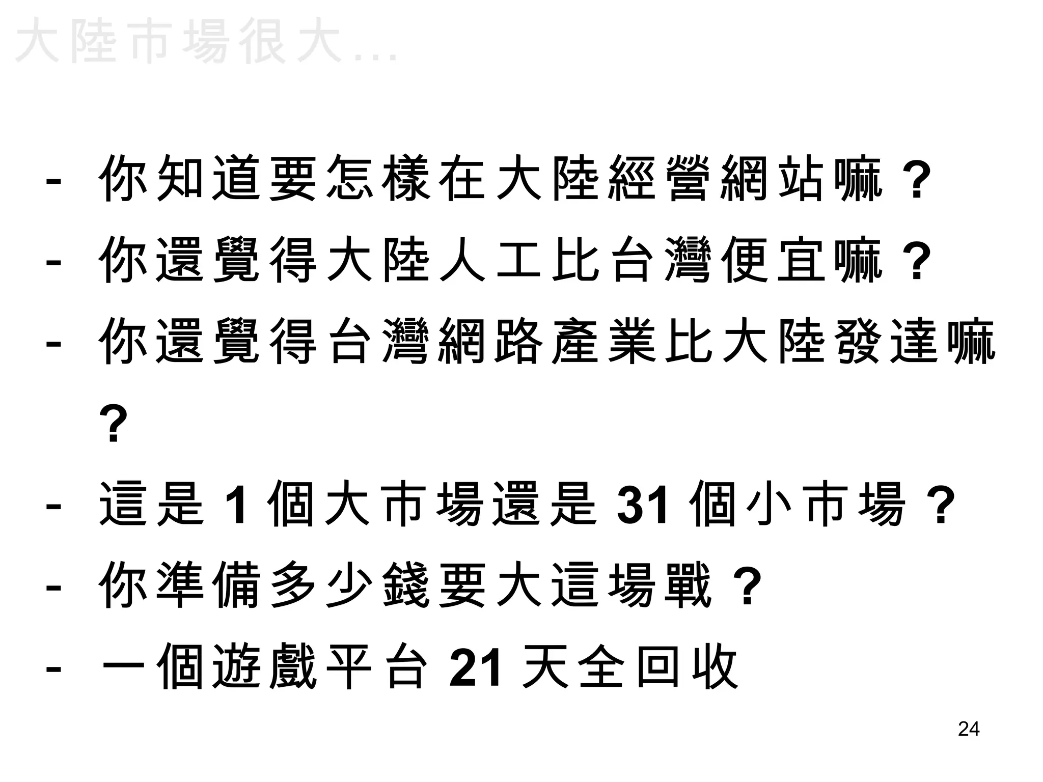大陸市場很大… 你知道要怎樣在大陸經營網站嘛 ? 你還覺得大陸人工比台灣便宜嘛 ? 你還覺得台灣網路產業比大陸發達嘛 ? 這是 1 個大市場還是 31 個小市場 ? 你準備多少錢要大這場戰 ? 一個遊戲平台 21 天全回收 