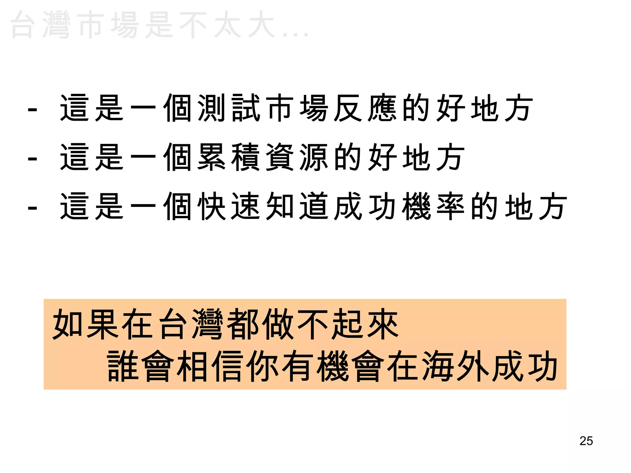 台灣市場是不太大… 這是一個測試市場反應的好地方 這是一個累積資源的好地方 這是一個快速知道成功機率的地方 如果在台灣都做不起來 誰會相信你有機會在海外成功 
