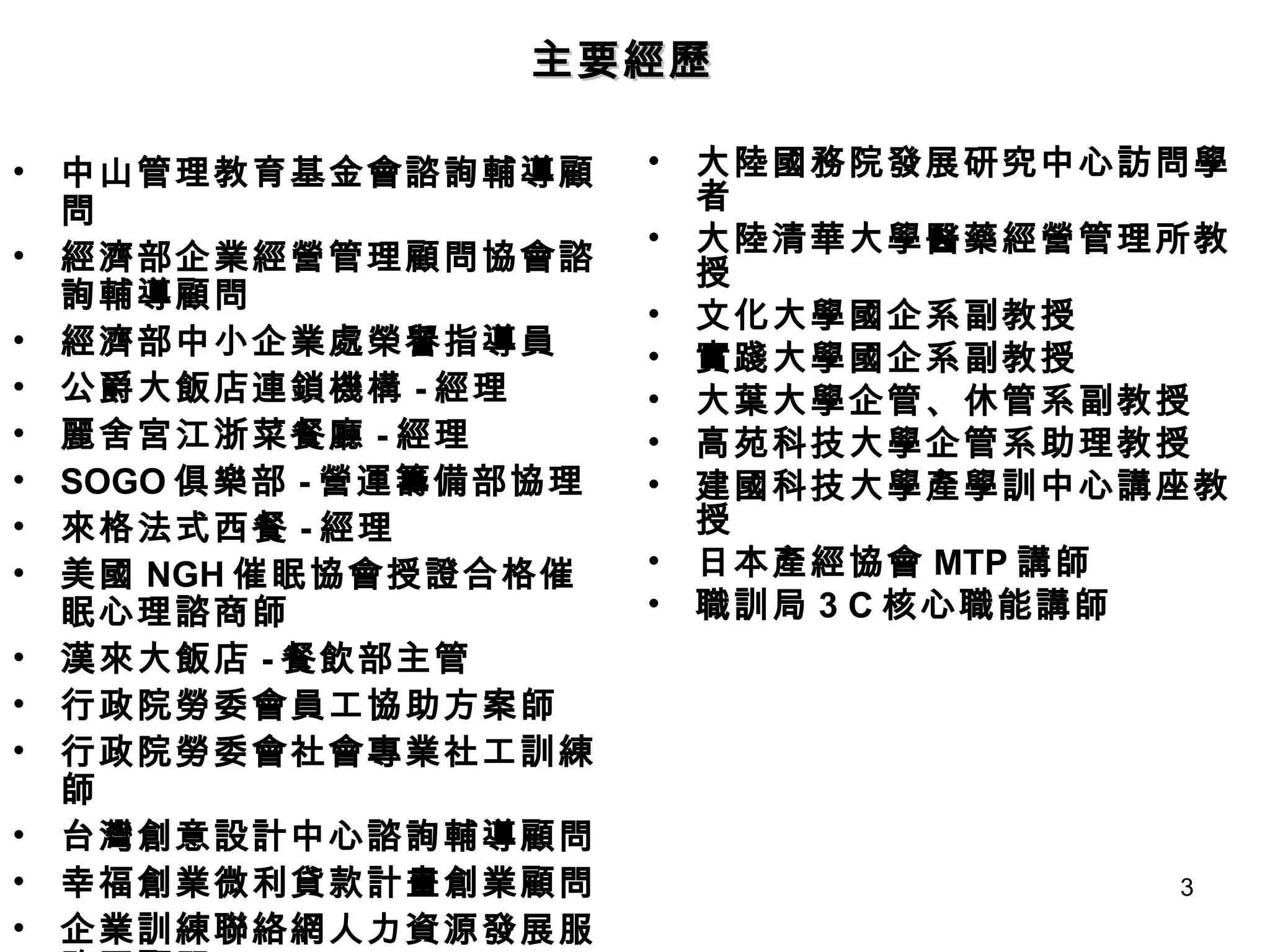 中山管理教育基金會諮詢輔導顧問 經濟部企業經營管理顧問協會諮詢輔導顧問 經濟部中小企業處榮譽指導員 公爵大飯店連鎖機構 - 經理 麗舍宮江浙菜餐廳 - 經理 SOGO 俱樂部 - 營運籌備部協理 來格法式西餐 - 經理 美國 NGH 催眠協會授證合格催眠心理諮商師 漢來大飯店 - 餐飲部主管 行政院勞委會員工協助方案師 行政院勞委會社會專業社工訓練師 台灣創意設計中心諮詢輔導顧問 幸福創業微利貸款計畫創業顧問 企業訓練聯絡網人力資源發展服務團顧問 大陸國務院發展研究中心訪問學者 大陸清華大學醫藥經營管理所教授 文化大學國企系副教授 實踐大學國企系副教授 大葉大學企管、休管系副教授 高苑科技大學企管系助理教授 建國科技大學產學訓中心講座教授 日本產經協會 MTP 講師 職訓局 3 C 核心職能講師 主要經歷 