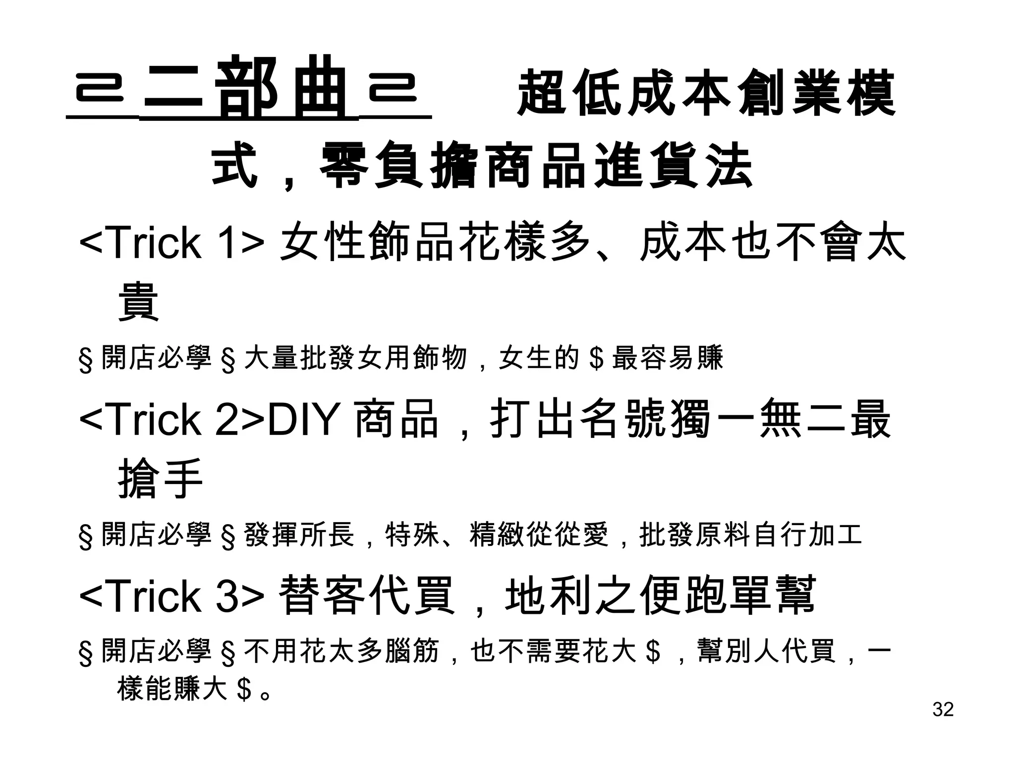 ㄹ 二部曲 ㄹ   超低成本創業模式，零負擔商品進貨法 <Trick 1> 女性飾品花樣多、成本也不會太貴 § 開店必學 § 大量批發女用飾物，女生的 $ 最容易賺 <Trick 2>DIY 商品，打出名號獨一無二最搶手 § 開店必學 § 發揮所長，特殊、精緻從從愛，批發原料自行加工 <Trick 3> 替客代買，地利之便跑單幫 § 開店必學 § 不用花太多腦筋，也不需要花大 $ ，幫別人代買，一樣能賺大 $ 。 
