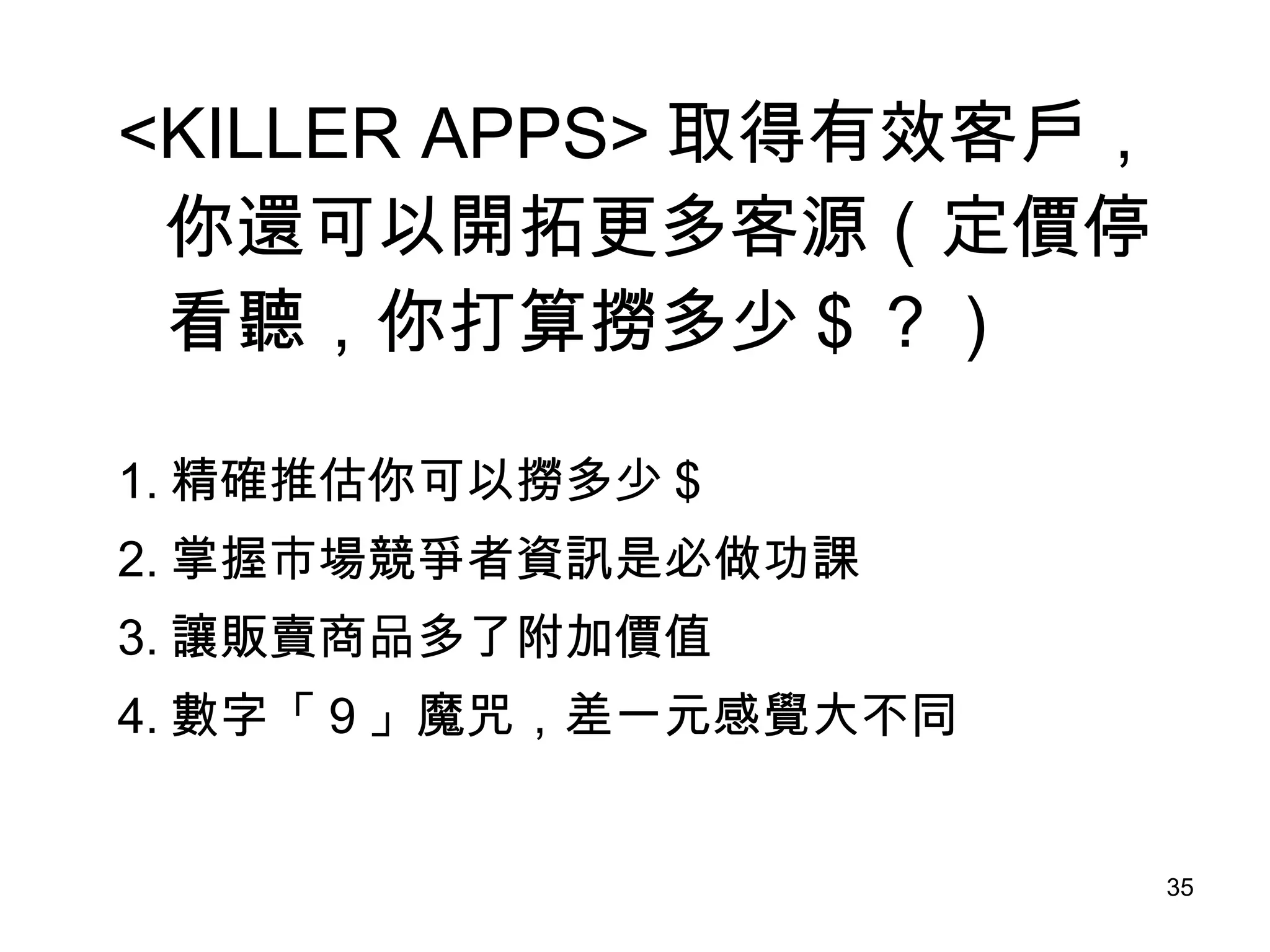 <KILLER APPS> 取得有效客戶，你還可以開拓更多客源（定價停看聽，你打算撈多少＄？） 1. 精確推估你可以撈多少＄ 2. 掌握市場競爭者資訊是必做功課 3. 讓販賣商品多了附加價值 4. 數字「９」魔咒，差一元感覺大不同 