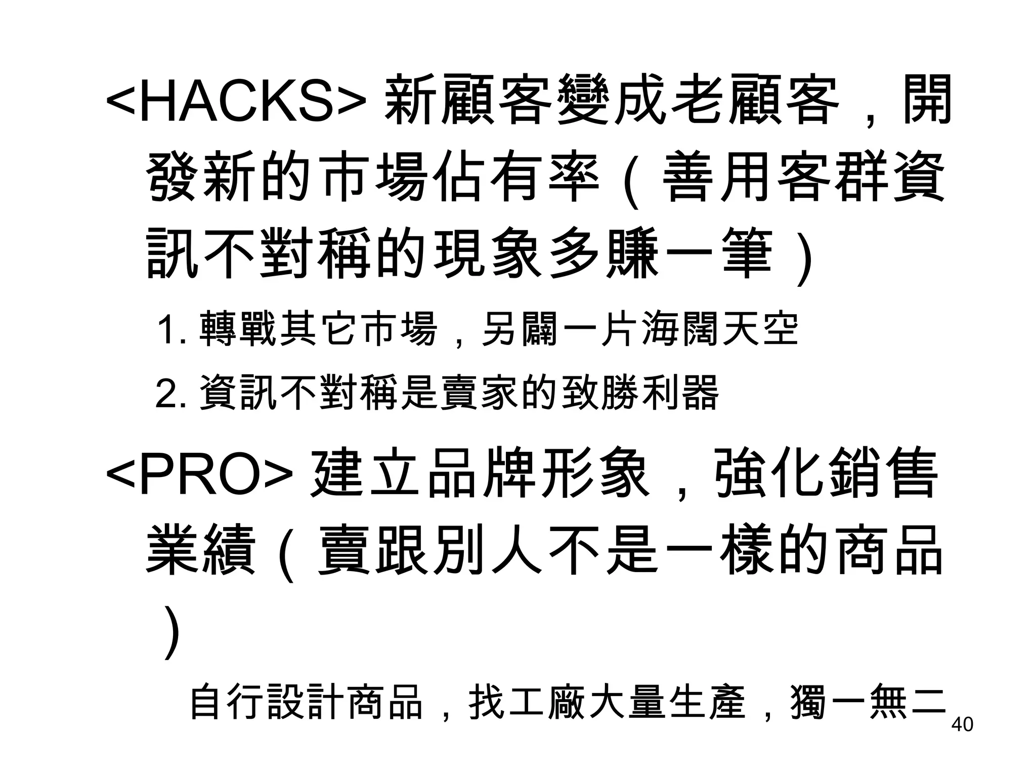 <HACKS> 新顧客變成老顧客，開發新的市場佔有率（善用客群資訊不對稱的現象多賺一筆） 　 1. 轉戰其它市場，另闢一片海闊天空 　 2. 資訊不對稱是賣家的致勝利器 <PRO> 建立品牌形象，強化銷售業績（賣跟別人不是一樣的商品） 　　自行設計商品，找工廠大量生產，獨一無二 
