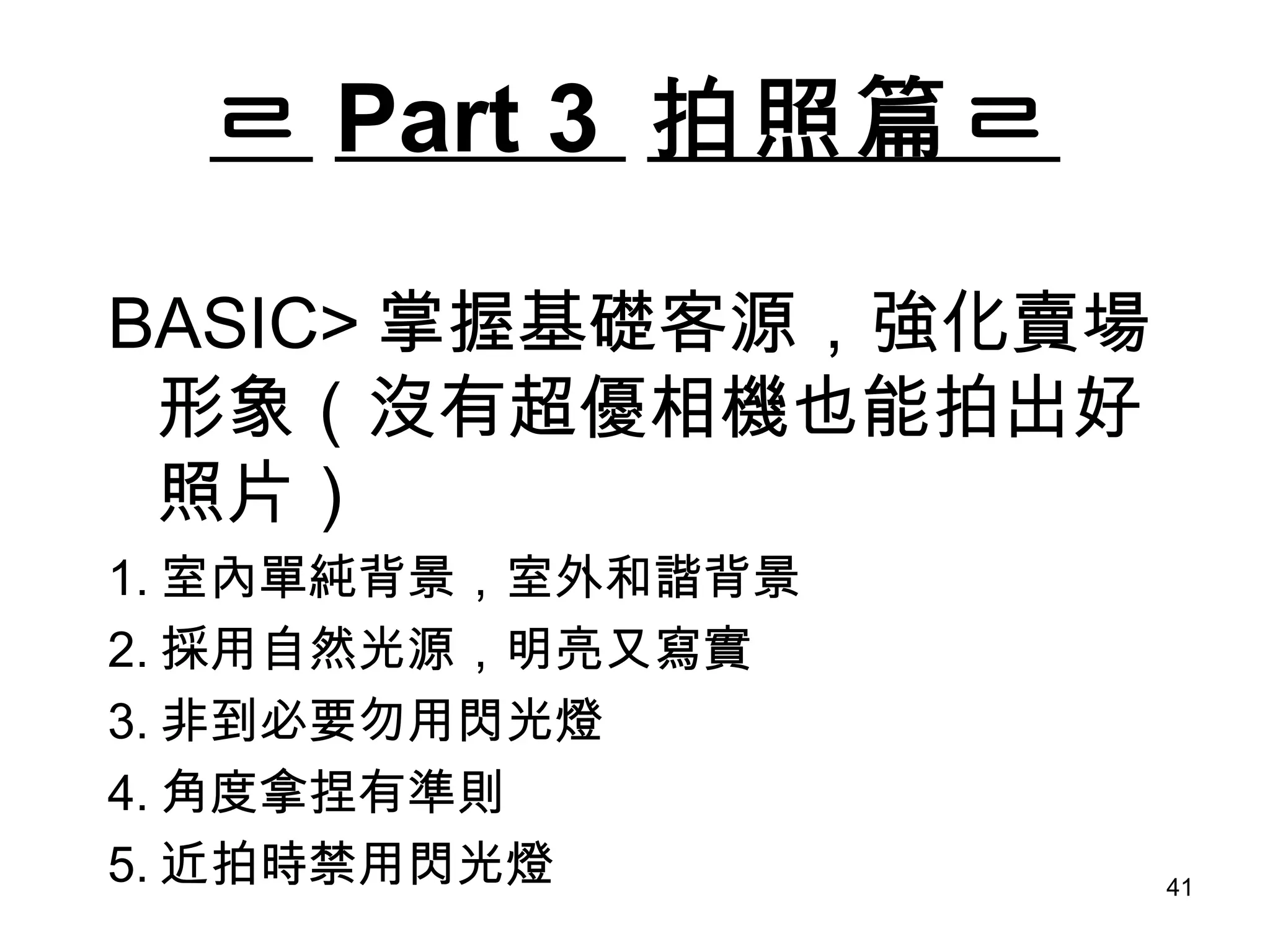 ㄹ Part 3  拍照篇ㄹ BASIC> 掌握基礎客源，強化賣場形象（沒有超優相機也能拍出好照片） 1. 室內單純背景，室外和諧背景 2. 採用自然光源，明亮又寫實 3. 非到必要勿用閃光燈 4. 角度拿捏有準則 5. 近拍時禁用閃光燈 