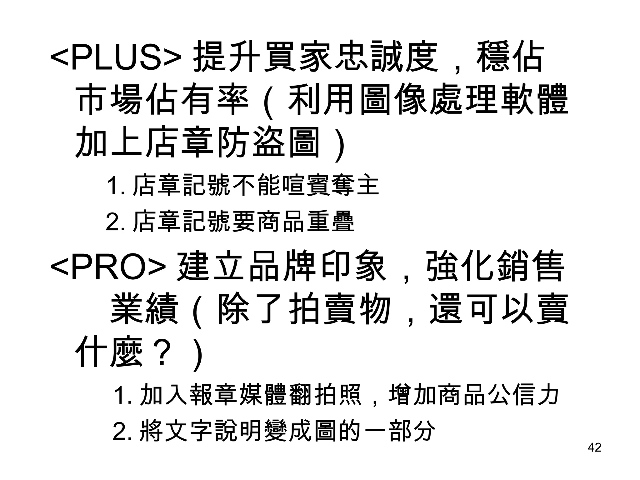 <PLUS> 提升買家忠誠度，穩佔市場佔有率（利用圖像處理軟體加上店章防盜圖） 　　 1. 店章記號不能喧賓奪主 　　 2. 店章記號要商品重疊 <PRO> 建立品牌印象，強化銷售　業績（除了拍賣物，還可以賣什麼？） 　 　 1. 加入報章媒體翻拍照，增加商品公信力 　　  2. 將文字說明變成圖的一部分 
