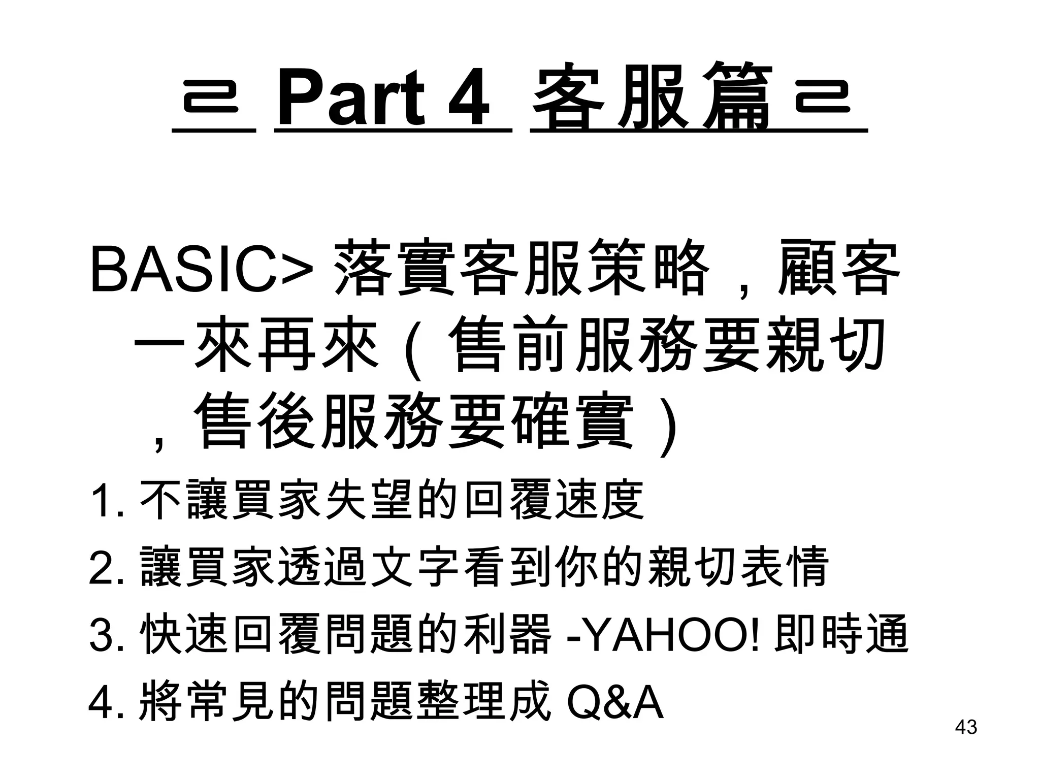 ㄹ Part 4  客服篇ㄹ BASIC> 落實客服策略，顧客一來再來（售前服務要親切，售後服務要確實） 1. 不讓買家失望的回覆速度 2. 讓買家透過文字看到你的親切表情 3. 快速回覆問題的利器 -YAHOO! 即時通 4. 將常見的問題整理成 Q&A 