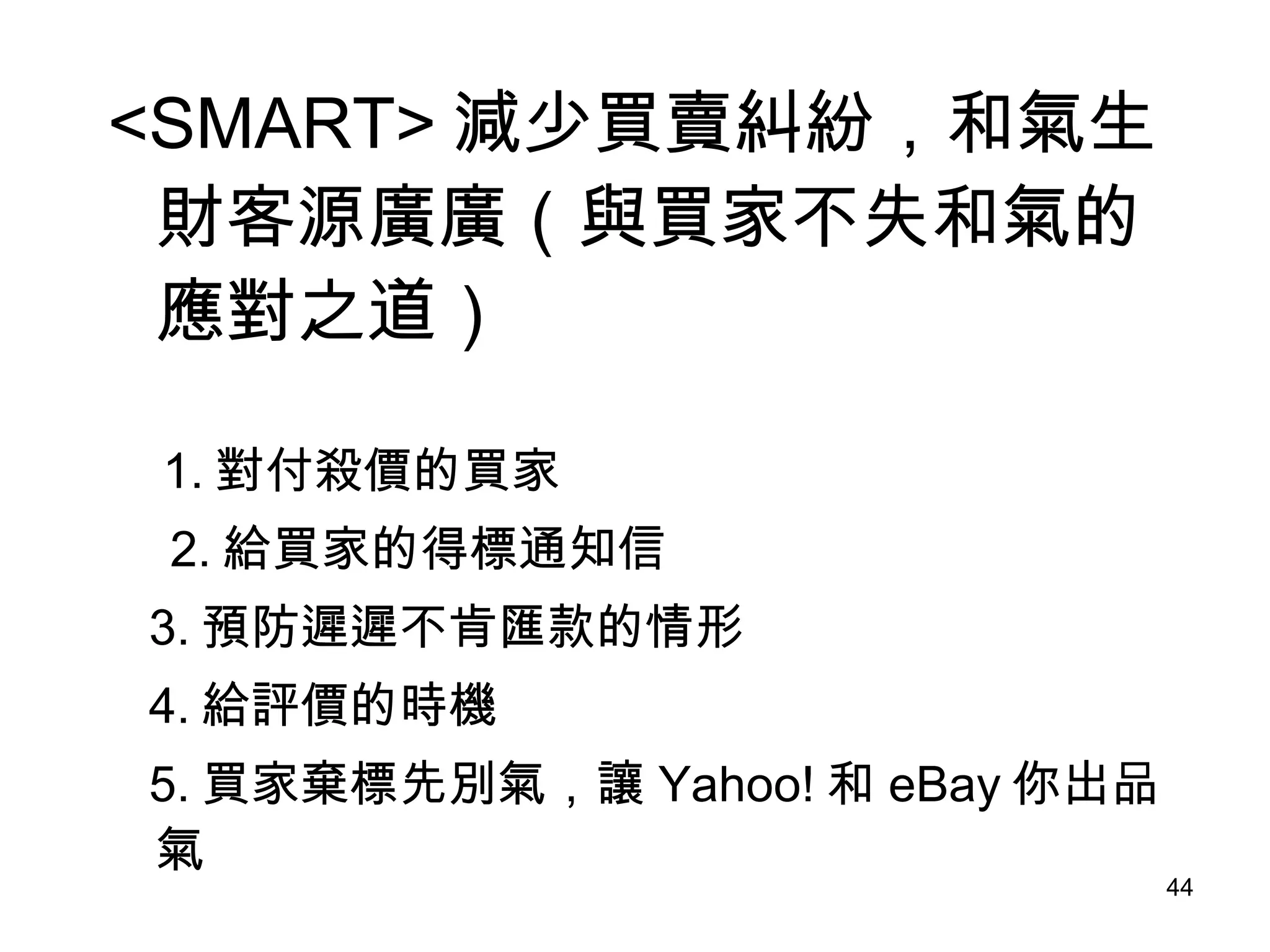 <SMART> 減少買賣糾紛，和氣生財客源廣廣（與買家不失和氣的應對之道） 1. 對付殺價的買家 　 2. 給買家的得標通知信 3. 預防遲遲不肯匯款的情形 4. 給評價的時機 5. 買家棄標先別氣，讓 Yahoo! 和 eBay 你出品氣 