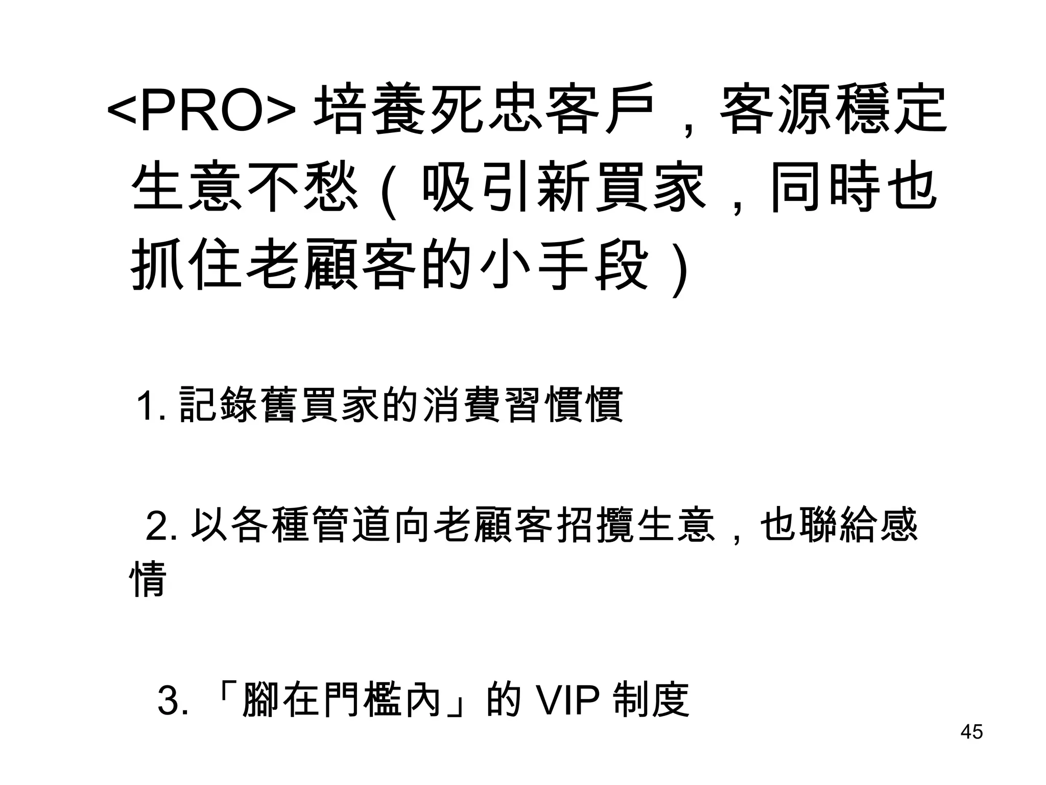 <PRO> 培養死忠客戶，客源穩定生意不愁（吸引新買家，同時也抓住老顧客的小手段） 　  1. 記錄舊買家的消費習慣慣 2. 以各種管道向老顧客招攬生意，也聯給感情　　  3. 「腳在門檻內」的 VIP 制度 
