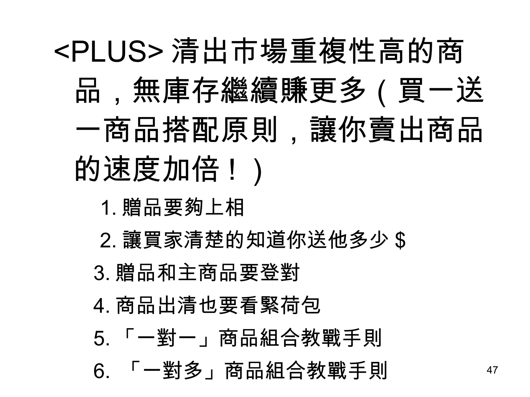 <PLUS> 清出市場重複性高的商品，無庫存繼續賺更多（買一送一商品搭配原則，讓你賣出商品的速度加倍 ! ） 　　 1. 贈品要夠上相 　　 2. 讓買家清楚的知道你送他多少 $ 3. 贈品和主商品要登對 4. 商品出清也要看緊荷包 5. 「一對一」商品組合教戰手則 6.  「一對多」商品組合教戰手則 