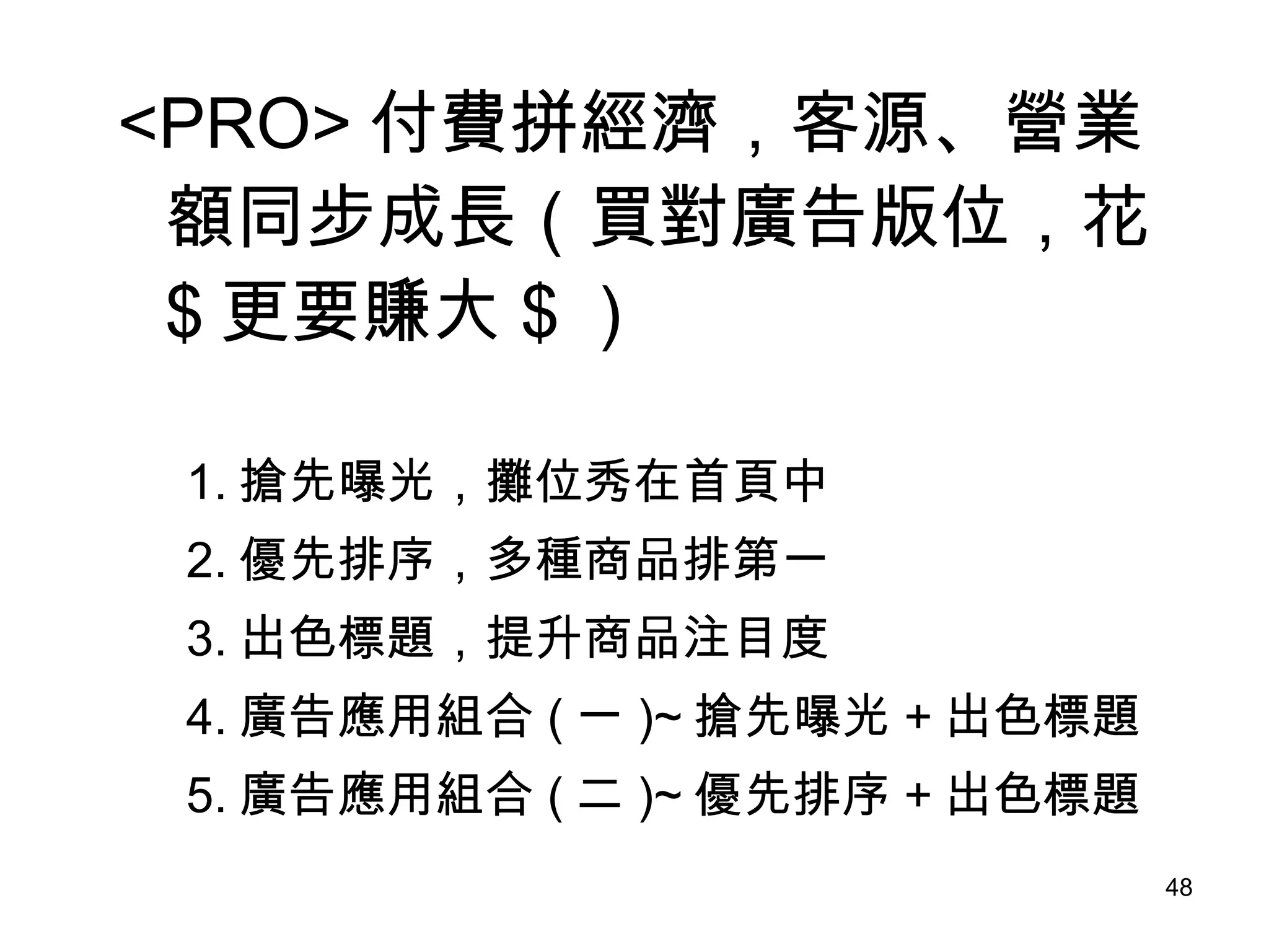 <PRO> 付費拼經濟，客源、營業額同步成長（買對廣告版位，花 $ 更要賺大 $ ） 　  1. 搶先曝光，攤位秀在首頁中 2. 優先排序，多種商品排第一　　  3. 出色標題，提升商品注目度  4. 廣告應用組合 ( 一 )~ 搶先曝光 + 出色標題 5. 廣告應用組合 ( 二 )~ 優先排序 + 出色標題 