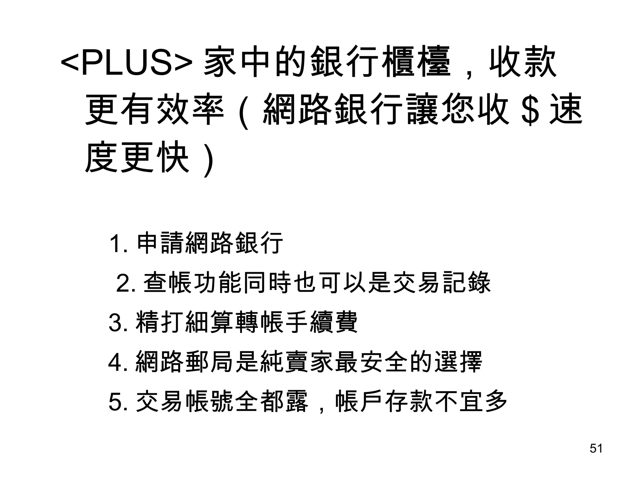 <PLUS> 家中的銀行櫃檯，收款更有效率（網路銀行讓您收 $ 速度更快） 　　 1. 申請網路銀行 　　 2. 查帳功能同時也可以是交易記錄 3. 精打細算轉帳手續費 4. 網路郵局是純賣家最安全的選擇 5. 交易帳號全都露，帳戶存款不宜多 