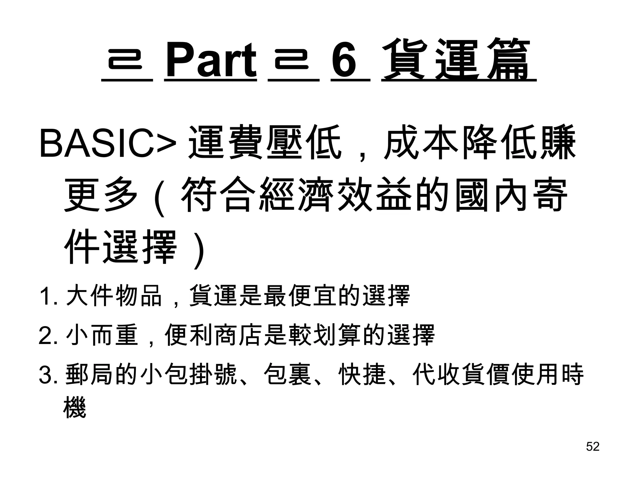 ㄹ Part ㄹ 6  貨運篇 BASIC> 運費壓低，成本降低賺更多（符合經濟效益的國內寄件選擇） 1. 大件物品，貨運是最便宜的選擇 2. 小而重，便利商店是較划算的選擇 3. 郵局的小包掛號、包裏、快捷、代收貨價使用時機 