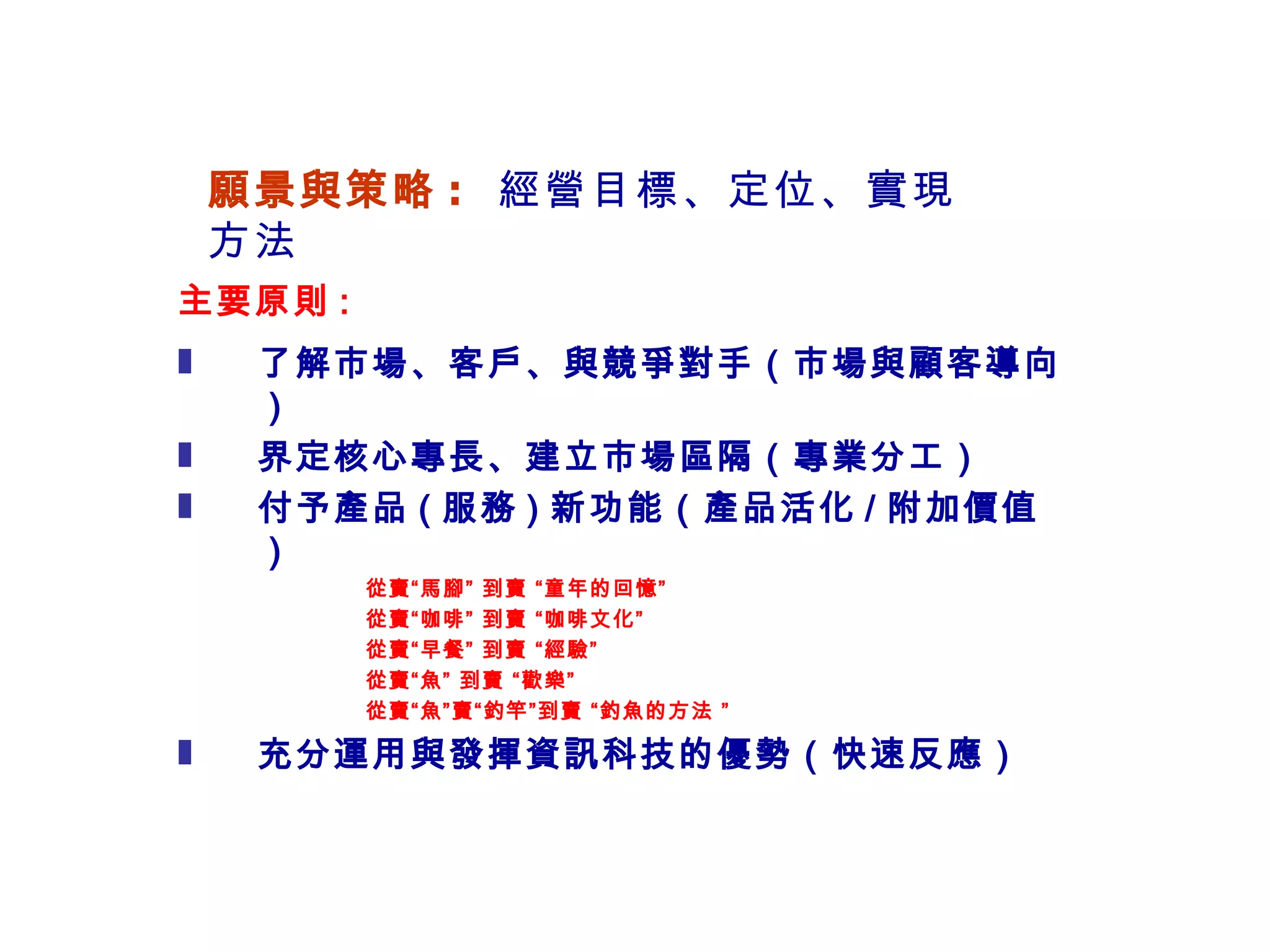 願景與策略 :  經營目標 、定位、實現方法 主要原則 : 了解市場、客戶、與競爭對手（市場與顧客導向） 界定核心專長、建立市場區隔（專業分工） 付予產品 ( 服務 ) 新功能（產品活化 / 附加價值） 從賣“馬腳” 到賣 “童年的回憶” 從賣“咖啡” 到賣 “咖啡文化” 從賣“早餐” 到賣 “經驗” 從賣“魚” 到賣 “歡樂” 從賣“魚”賣“釣竿”到賣 “釣魚的方法 ” 充分運用與發揮資訊科技的優勢（快速反應） 