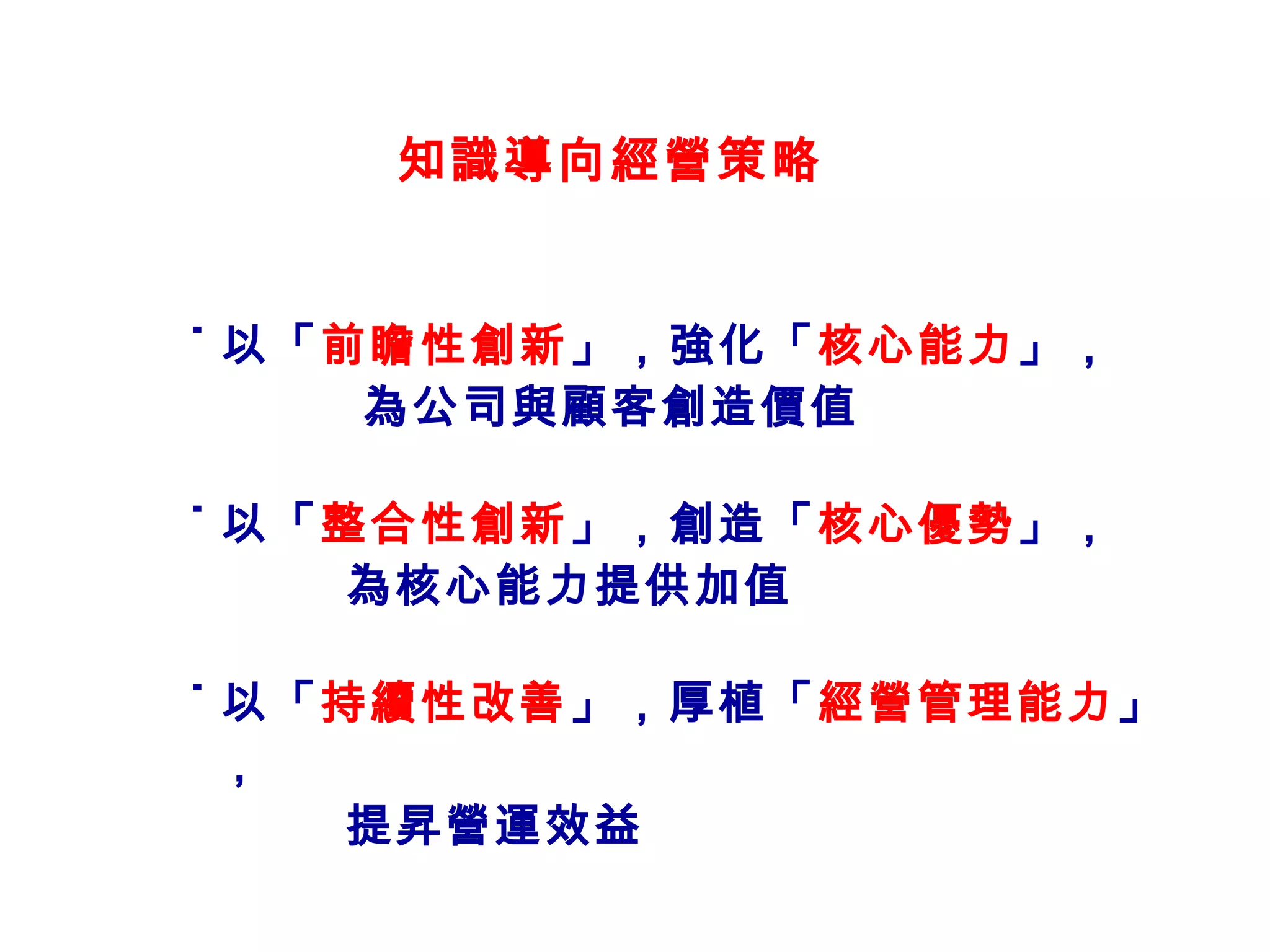 知識導向經營策略 ˙ 以「 前瞻性創新 」，強化「 核心能力 」， 為公司與顧客創造價值 ˙ 以「 整合性創新 」，創造「 核心優勢 」， 為核心能力提供加值 ˙ 以「 持續性改善 」，厚植「 經營管理能力 」， 提昇營運效益 