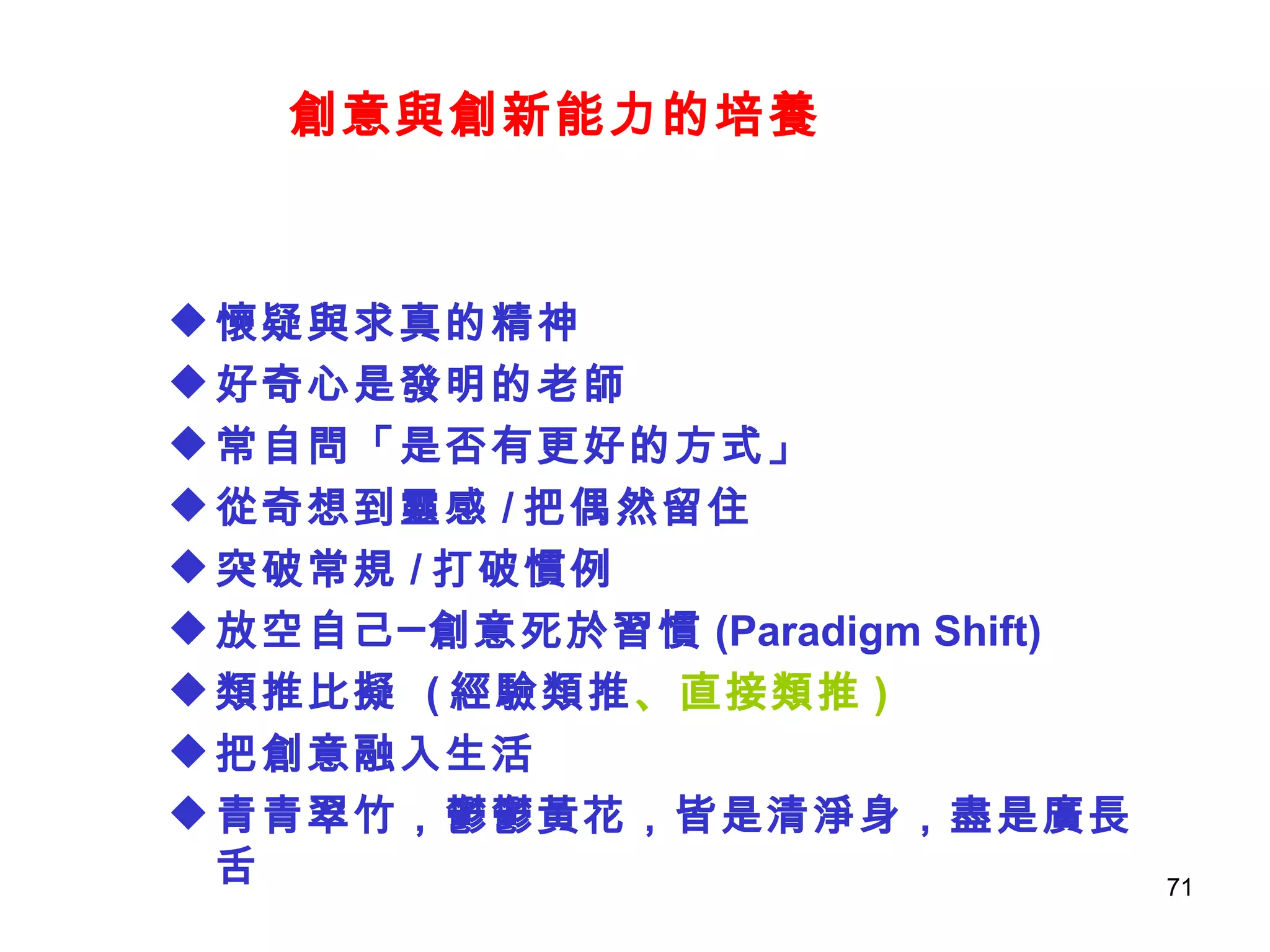 創意與創新能力的培養 懷疑與求真的精神 好奇心是發明的老師 常自問「是否有更好的方式」 從奇想到靈感 / 把偶然留住 突破常規 / 打破慣例 放空自己─創意死於習慣 (Paradigm Shift) 類推比擬  ( 經驗類推 、直接類推 ) 把創意融入生活 青青翠竹，鬱鬱黃花，皆是清淨身，盡是廣長舌 