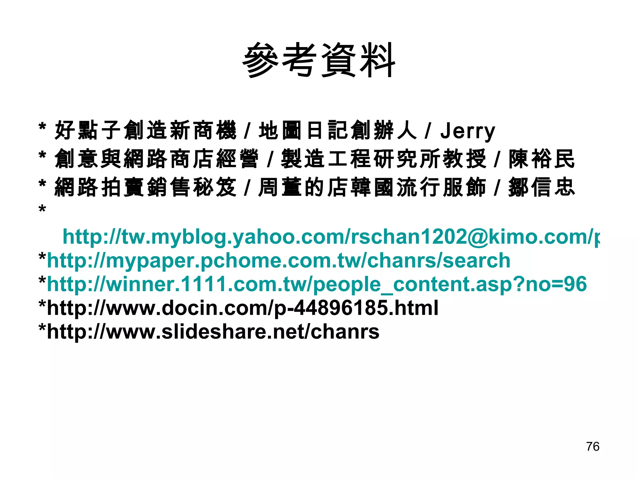 參考資料 * 好點子創造新商機 / 地圖日記創辦人 / Jerry  * 創意與網路商店經營 / 製造工程研究所教授 / 陳裕民 * 網路拍賣銷售秘笈 / 周董的店韓國流行服飾 / 鄒信忠 * http://tw.myblog.yahoo.com/rschan1202@kimo.com/profile * http://mypaper.pchome.com.tw/chanrs/search * http://winner.1111.com.tw/people_content.asp?no=96 *http://www.docin.com/p-44896185.html *http://www.slideshare.net/chanrs 