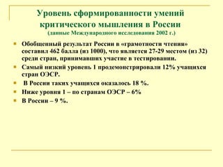 Уровень сформированности умений  критического мышления в России   (данные Международного исследования 2002 г.) Обобщенный результат России в «грамотности чтения» составил 462 балла (из 1000), что является 27-29 местом (из 32) среди стран, принимавших участие в тестировании. Самый низкий уровень 1 продемонстрировали 12% учащихся стран ОЭСР. В России таких учащихся оказалось 18 %. Ниже уровня 1 – по странам ОЭСР – 6% В России – 9 %. 