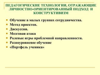 ПЕДАГОГИЧЕСКИЕ ТЕХНОЛОГИИ, ОТРАЖАЮЩИЕ ЛИЧНОСТНО-ОРИЕНТИРОВАННЫЙ ПОДХОД  И КОНСТРУКТИВИЗМ Обучение в малых группах сотрудничества. Метод проектов. Дискуссии. Мозговая атака Ролевые игры проблемной направленности. Разноуровневое обучение  «Портфель ученика» 