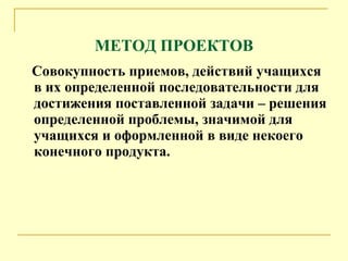 МЕТОД ПРОЕКТОВ Совокупность приемов, действий учащихся в их определенной последовательности для достижения поставленной задачи – решения определенной проблемы, значимой для учащихся и оформленной в виде некоего конечного продукта. 