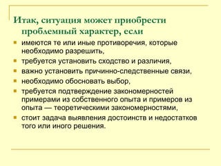 Итак, ситуация может приобрести проблемный характер, если имеются те или иные противоречия, которые необходимо разрешить, требуется установить сходство и различия, важно установить причинно-следственные связи, необходимо обосновать выбор, требуется подтверждение закономерностей примерами из собственного опыта и примеров из опыта — теоретическими закономерностями, стоит задача выявления достоинств и недостатков того или иного решения. 