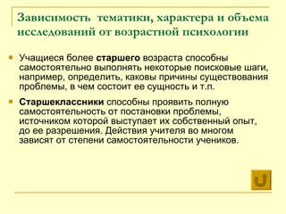 Зависимость  тематики, характера и объема исследований от возрастной психологии  Учащиеся более  старшего  возраста способны самостоятельно выполнять некоторые поисковые шаги, например, определить, каковы причины существования проблемы, в чем состоит ее сущность и т.п.  Старшеклассники  способны проявить полную самостоятельность от постановки проблемы, источником которой выступает их собственный опыт, до ее разрешения. Действия учителя во многом зависят от степени самостоятельности учеников. 