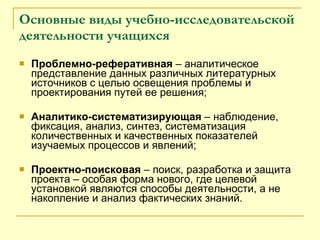 Основные виды учебно-исследовательской деятельности учащихся Проблемно-реферативная  – аналитическое представление данных различных литературных источников с целью освещения проблемы и проектирования путей ее решения; Аналитико-систематизирующая  – наблюдение, фиксация, анализ, синтез, систематизация количественных и качественных показателей изучаемых процессов и явлений; Проектно-поисковая  – поиск, разработка и защита проекта – особая форма нового, где целевой установкой являются способы деятельности, а не накопление и анализ фактических знаний. 