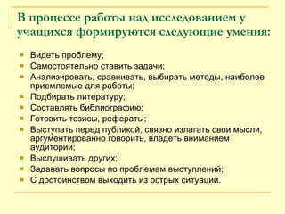 Видеть проблему;  Самостоятельно ставить задачи;  Анализировать, сравнивать, выбирать методы, наиболее приемлемые для работы;  Подбирать литературу; Составлять библиографию;  Готовить тезисы, рефераты; Выступать перед публикой, связно излагать свои мысли, аргументированно говорить, владеть вниманием аудитории;  Выслушивать других; Задавать вопросы по проблемам выступлений; С достоинством выходить из острых ситуаций. В процессе работы над исследованием у учащихся формируются   следующие умения: 