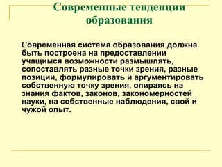 Современные тенденции образования С овременная система образования должна быть построена на предоставлении учащимся возможности размышлять, сопоставлять разные точки зрения, разные позиции, формулировать и аргументировать собственную точку зрения, опираясь на знания фактов, законов, закономерностей науки, на собственные наблюдения, свой и чужой опыт. 