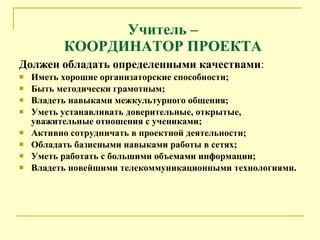 Учитель – КООРДИНАТОР ПРОЕКТА Должен обладать определенными качествами : Иметь хорошие организаторские способности; Быть методически грамотным; Владеть навыками межкультурного общения; Уметь устанавливать доверительные, открытые, уважительные отношения с учениками; Активно сотрудничать в проектной деятельности; Обладать базисными навыками работы в сетях; Уметь работать с большими объемами информации; Владеть новейшими телекоммуникационными технологиями. 