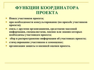 ФУНКЦИИ КООРДИНАТОРА ПРОЕКТА Поиск участников проекта; при необходимости консультирование (по просьбе участников проекта); связь с другими организациями, средствами массовой информации, специалистами, мнение или знания которых необходимы участникам проекта; сбор и распространение информации об участниках проекта; стимулирование участников к самооценке; организация защиты и внешней оценки проекта. 
