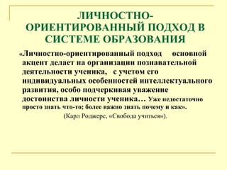 ЛИЧНОСТНО-ОРИЕНТИРОВАННЫЙ ПОДХОД В СИСТЕМЕ ОБРАЗОВАНИЯ « Л ичностно-ориентированный подход  основной акцент делает на организации познавательной деятельности ученика,  с учетом его индивидуальных особенностей интеллектуального развития, особо подчеркивая уважение достоинства личности ученика …  Уже недостаточно просто знать что-то; более важно знать почему и как». (Карл Роджерс, «Свобода учиться»). 