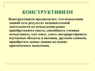 КОНСТРУКТИВИЗМ Конструктивизм предполагает, что осмысление знаний есть результат познавательной деятельности по осмыслению ранее приобретенного опыта, способность  ученика  осмысливать этот опыт, уметь интерпретировать изучаемые объекты и явления, другими словами, приобретать новые знания на основе критического мышления.  