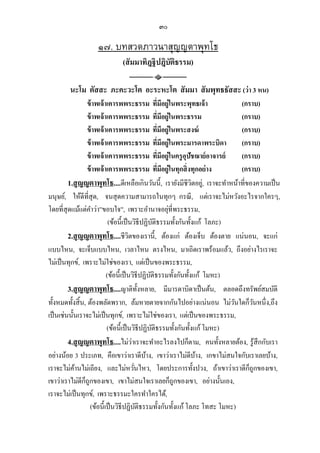 ๓๐

                   ๑๗. บทสวดภาวนาสุญญตาพุทโธ
                             (สั มมาทิฎฐิ ปฎิบัตธรรม)
                                                ิ

        นะโม ตัสสะ ภะคะวะโต อะระหะโต สั มมา สั มพุทธธัสสะ (ว่า 3 หน)
                   ข้ าพเจ้ าเคารพพระธรรม ทีมีอยู่ในพระพุทธเจ้ า
                                                           ่                   (กราบ)
                   ข้ าพเจ้ าเคารพพระธรรม ทีมีอยู่ในพระธรรม    ่               (กราบ)
                   ข้ าพเจ้ าเคารพพระธรรม ทีมีอยู่ในพระสงฆ์      ่             (กราบ)
                   ข้ าพเจ้ าเคารพพระธรรม ทีมีอยู่ในพระมารดาพระบิดา่           (กราบ)
                   ข้ าพเจ้ าเคารพพระธรรม ทีมีอยู่ในครู อุปัชฌาย์ อาจารย์
                                                                     ่         (กราบ)
                   ข้ าพเจ้ าเคารพพระธรรม ทีมีอยู่ในทุกสิ่ งทุกอย่ าง
                                                             ่                 (กราบ)
         1.สุ ญญตาพุทโธ....ดีเหลือเกินวันนี้, เรายังมีชีวตอยู,่ เราจะทําหน้าที่ของความเป็ น
                                                                         ิ
มนุษย์, ให้ดีที่สุด, จนสุ ดความสามารถในทุกๆ กรณี , แต่เราจะไม่หวังอะไรจากใครๆ,
โดยที่สุดแม้แต่คาว่า”ขอบใจ”, เพราะอํานาจอยุที่พระธรรม,
                     ํ                                                 ่
                              (ข้อนี้เป็ นวิธีปฏิบติธรรมทั้งกันทั้งแก้ โลภะ)
                                                         ั
         2.สุ ญญตาพุทโธ....ชีวตของเรานี้, ต้องแก่ ต้องเจ็บ ต้องตาย แน่นอน, จะแก่
                                         ิ
แบบไหน, จะเจ็บแบบไหน, เวลาไหน ตรงไหน, มาเถิดเราพร้อมแล้ว, ถึงอย่างไรเราจะ
ไม่เป็ นทุกข์, เพราะไม่ใช่ของเรา, แต่เป็ นของพระธรรม,
                             (ข้อนี้เป็ นวิธีปฏิบติธรรมทั้งกันทั้งแก้ โมหะ)
                                                     ั
         3.สุ ญญตาพุทโธ....ญาติท้งหลาย, มีมารดาบิดาเป็ นต้น, ตลอดถึงทรัพย์สมบัติ
                                                 ั
ทั้งหมดทั้งสิ้ น, ต้องพลัดพราก, ล้มหายตายจากกันไปอย่างแน่นอน ไม่วนใดก็วนหนึ่ง,ถึง
                                                                             ั     ั
เป็ นเช่นนั้นเราจะไม่เป็ นทุกข์, เพราะไม่ใช่ของเรา, แต่เป็ นของพระธรรม,
                             (ข้อนี้เป็ นวิธีปฏิบติธรรมทั้งกันทั้งแก้ โมหะ)
                                                       ั
         4.สุ ญญตาพุทโธ....ไม่วาเราจะทําอะไรลงไปก็ตาม, คนทั้งหลายต้อง, รู้สึกกับเรา
                                           ่
อย่างน้อย 3 ประเภท, คือเขาว่าเราดีบาง, เขาว่าเราไม่ดีบาง, เกขาไม่สนใจกับเราเลยบ้าง,
                                                   ้                       ้
เราจะไม่คานไม่เถียง, และไม่หวันไหว, โดยประการทั้งปวง, ถ้าเขาว่าเราดีกถูกของเขา,
            ้                                ่                                   ็
                 ็
เขาว่าเราไม่ดีกถูกของเขา, เขาไม่สนใจเราเลยก็ถูกของเขา, อย่างนั้นเอง,
เราจะไม่เป็ นทุกข์, เพราะธรรมะใครทําใครได้,
                    (ข้อนี้เป็ นวิธีปฏิบติธรรมทั้งกันทั้งแก้ โลภะ โทสะ โมหะ)
                                               ั
 
