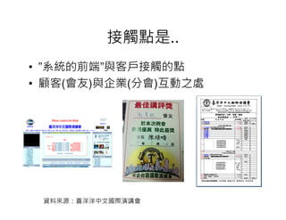 接觸點是..
• ”系統的前端”與客戶接觸的點
• 顧客(會友)與企業(分會)互動之處




 資料來源：喜洋洋中文國際演講會
 