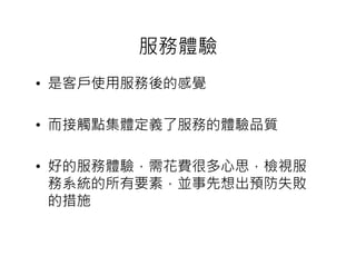 服務體驗
• 是客戶使用服務後的感覺

• 而接觸點集體定義了服務的體驗品質

• 好的服務體驗，需花費很多心思，檢視服
  務系統的所有要素，並事先想出預防失敗
  的措施
 