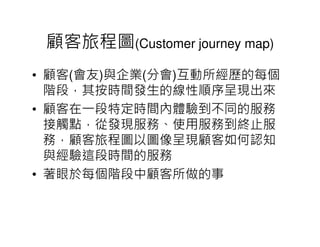 顧客旅程圖(Customer journey map)
• 顧客(會友)與企業(分會)互動所經歷的每個
  階段，其按時間發生的線性順序呈現出來
• 顧客在一段特定時間內體驗到不同的服務
  接觸點，從發現服務、使用服務到終止服
  務，顧客旅程圖以圖像呈現顧客如何認知
  與經驗這段時間的服務
• 著眼於每個階段中顧客所做的事
 