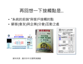 再回想一下接觸點是..
• ”系統的前端”與客戶接觸的點
• 顧客(會友)與企業(分會)互動之處




 資料來源：喜洋洋中文國際演講會
 