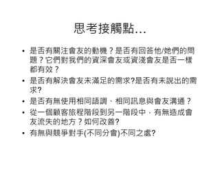 思考接觸點…
• 是否有關注會友的動機？是否有回答他/她們的問
  題？它們對我們的資深會友或資淺會友是否一樣
  都有效？
• 是否有解決會友未滿足的需求?是否有未說出的需
  求?
• 是否有無使用相同語調、相同訊息與會友溝通？
• 從一個顧客旅程階段到另一階段中，有無造成會
  友流失的地方？如何改善?
• 有無與競爭對手(不同分會)不同之處?
 