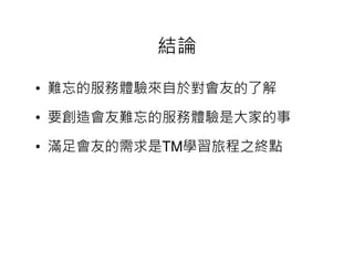 結論

• 難忘的服務體驗來自於對會友的了解

• 要創造會友難忘的服務體驗是大家的事

• 滿足會友的需求是 學習旅程之終點
  滿足會友的需求是TM學習旅程之終點
 