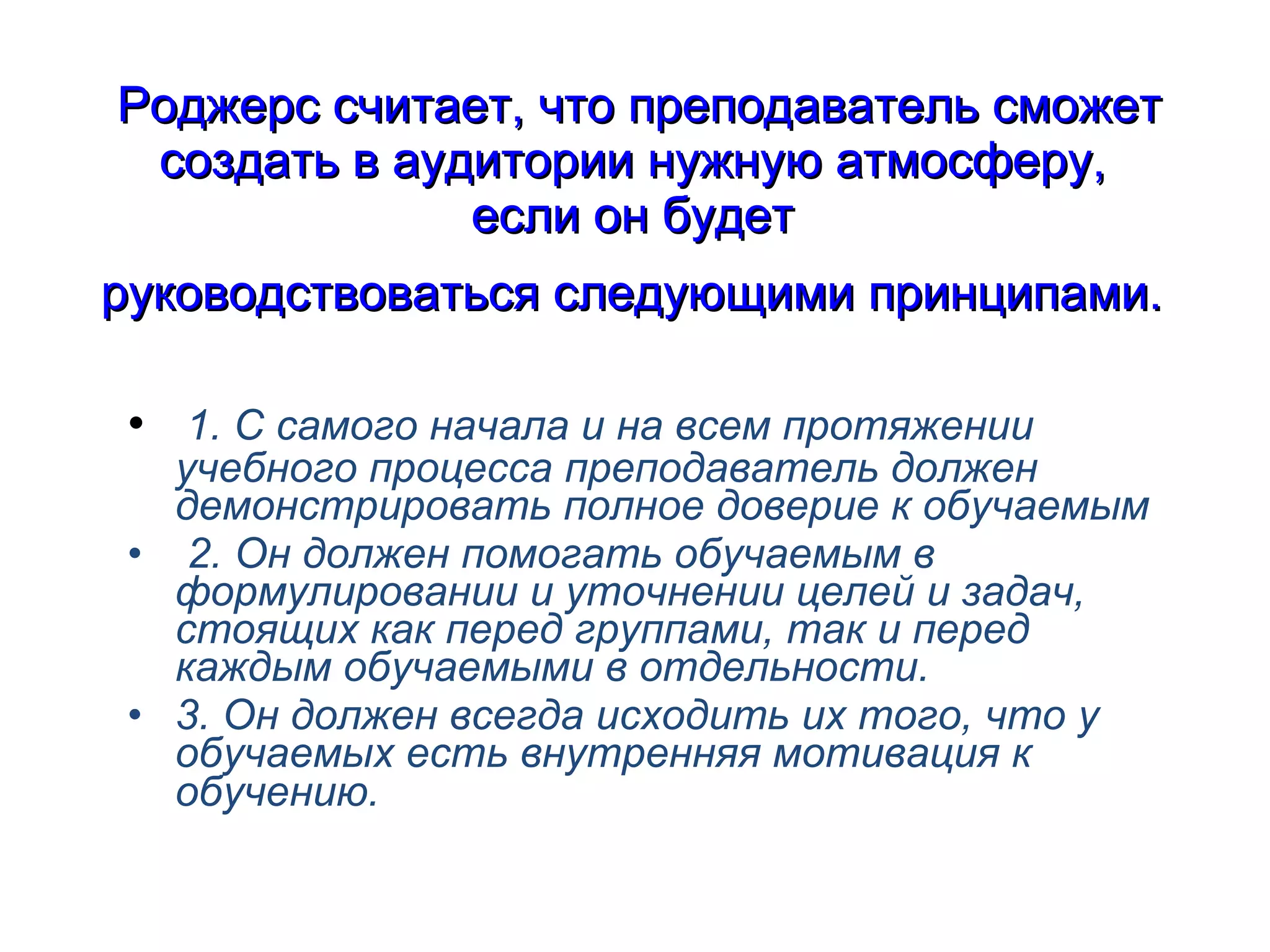 Роджерс считает, что преподаватель сможет создать в аудитории нужную атмосферу,  если он будет  руководствоваться следующими принципами.   1. С самого начала и на всем протяжении учебного процесса преподаватель должен демонстрировать полное доверие к обучаемым 2. Он должен помогать обучаемым в формулировании и уточнении целей и задач, стоящих как перед группами, так и перед каждым обучаемыми в отдельности. 3. Он должен всегда исходить их того, что у обучаемых есть внутренняя мотивация к обучению.   