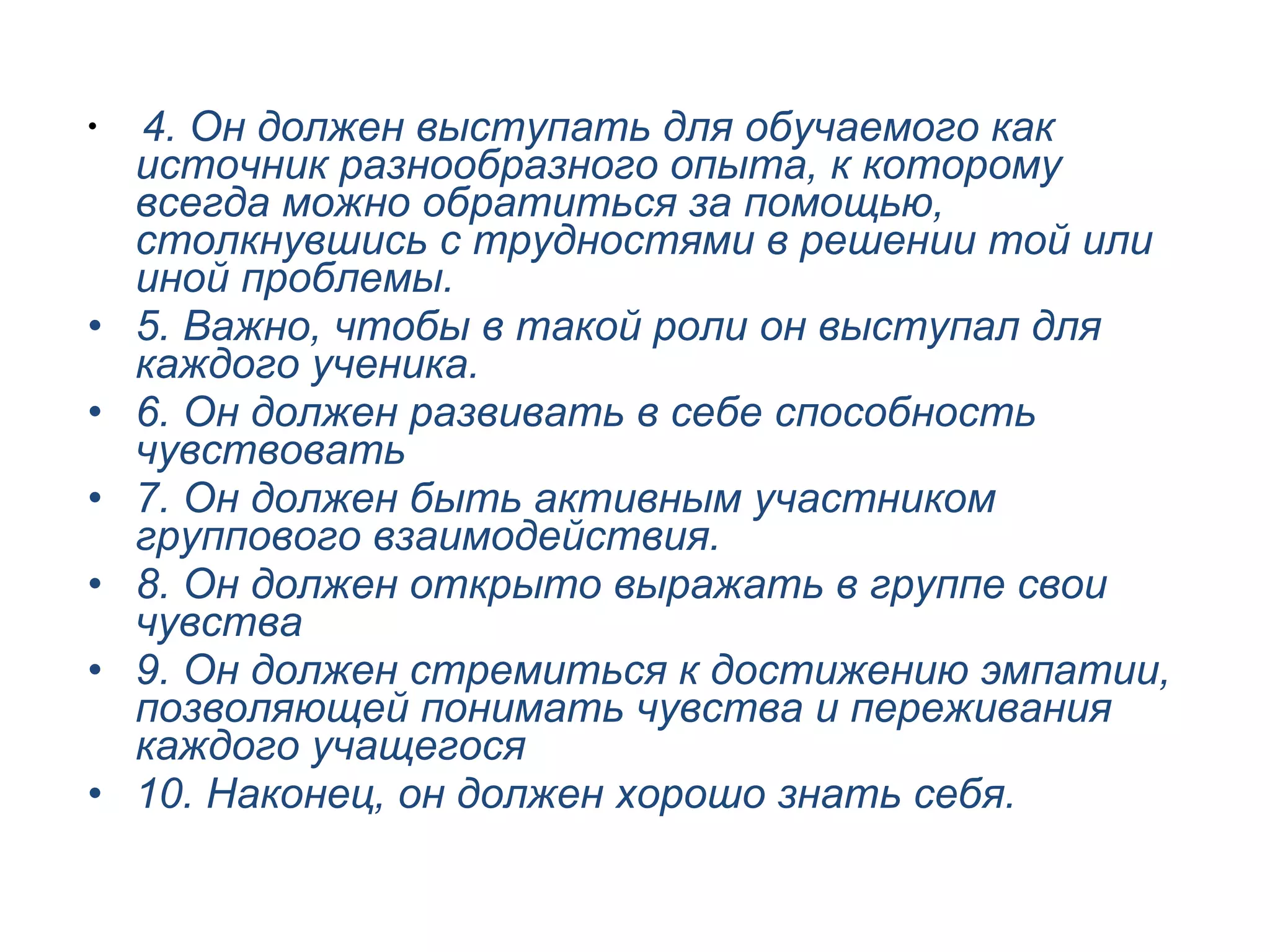 4. Он должен выступать для обучаемого как источник разнообразного опыта, к которому всегда можно обратиться за помощью, столкнувшись с трудностями в решении той или иной проблемы. 5. Важно, чтобы в такой роли он выступал для каждого ученика. 6. Он должен развивать в себе способность чувствовать 7. Он должен быть активным участником группового взаимодействия. 8. Он должен открыто выражать в группе свои чувства 9. Он должен стремиться к достижению эмпатии, позволяющей понимать чувства и переживания каждого учащегося 10. Наконец, он должен хорошо знать себя. 