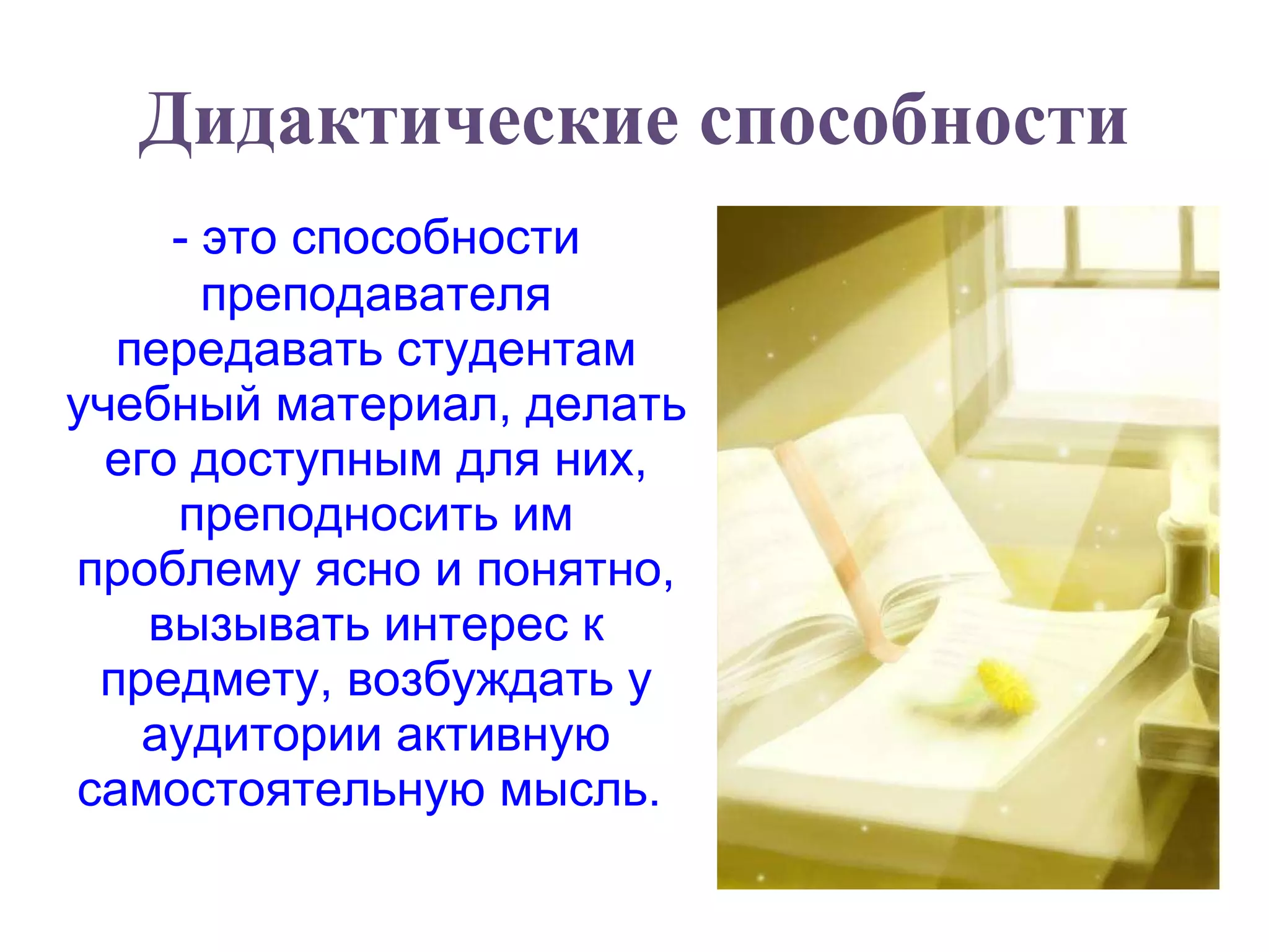 Дидактические способности - это способности преподавателя передавать студентам учебный материал, делать его доступным для них, преподносить им проблему ясно и понятно, вызывать интерес к предмету, возбуждать у аудитории активную самостоятельную мысль.  