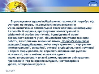 LOGO




   Впровадження здоров'язберігаючих технологій потребує від
 учителя, по-перше, не допускати перевантаження
 учнів, визначаючи оптимальний обсяг навчальної інформації
 й способи її надання, враховувати інтелектуальні та
 фізіологічні особливості учнів, індивідуальні мовні
 особливості кожного учня. Намагатися планувати такі види
 роботи, які сприяють зниженню втоми. Здоров'язберігаючі
 технології передбачають: зміну видів діяльності, чергування
 інтелектуальної , емоційної, рухової видів діяльності; групової
 й парної форм роботи, які сприяють підвищенню рухової
 активності, вчать вмінню поважати думки
 інших, висловлювати власні думки, правилам спілкування;
 проведення ігор та ігрових ситуацій, нестандартних
 уроків, інтегрованих уроків.

20.11.2011
 