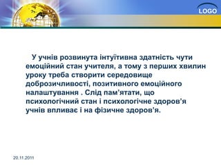 LOGO




      У учнів розвинута інтуїтивна здатність чути
     емоційний стан учителя, а тому з перших хвилин
     уроку треба створити середовище
     доброзичливості, позитивного емоційного
     налаштування . Слід пам’ятати, що
     психологічний стан і психологічне здоров’я
     учнів впливає і на фізичне здоров’я.




20.11.2011
 