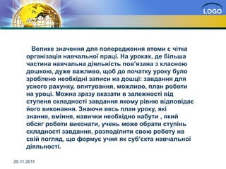 LOGO




       Велике значення для попередження втоми є чітка
     організація навчальної праці. На уроках, де більша
     частина навчальна діяльність пов’язана з класною
     дошкою, дуже важливо, щоб до початку уроку було
     зроблено необхідні записи на дошці: завдання для
     усного рахунку, опитування, можливо, план роботи
     на уроці. Можна зразу вказати в залежності від
     ступеня складності завдання якому рівню відповідає
     його виконання. Знаючи весь план уроку, які
     знання, вміння, навички необхідно набути , який
     обсяг роботи виконати, учень може обрати ступінь
     складності завдання, розподілити свою роботу на
     свій погляд, що формує учня як суб’єкта навчальної
     діяльності.

20.11.2011
 