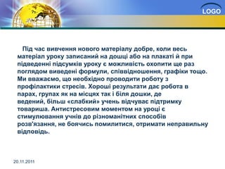 LOGO




   Під час вивчення нового матеріалу добре, коли весь
 матеріал уроку записаний на дошці або на плакаті й при
 підведенні підсумків уроку є можливість охопити ще раз
 поглядом виведені формули, співвідношення, графіки тощо.
 Ми вважаємо, що необхідно проводити роботу з
 профілактики стресів. Хороші результати дає робота в
 парах, групах як на місцях так і біля дошки, де
 ведений, більш «слабкий» учень відчуває підтримку
 товариша. Антистресовим моментом на уроці є
 стимулювання учнів до різноманітних способів
 розв'язання, не боячись помилитися, отримати неправильну
 відповідь.



20.11.2011
 