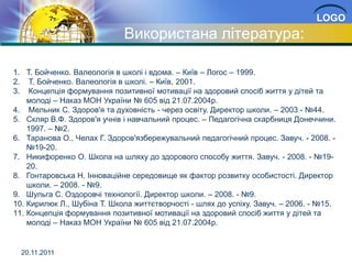 LOGO
                             Використана література:

1. Т. Бойченко. Валеологія в школі і вдома. – Київ – Логос – 1999.
2. Т. Бойченко. Валеологія в школі. – Київ, 2001.
3. Концепція формування позитивної мотивації на здоровий спосіб життя у дітей та
    молоді – Наказ МОН України № 605 від 21.07.2004р.
4. Мельник С. Здоров'я та духовність - через освіту. Директор школи. – 2003 - №44.
5. Скляр В.Ф. Здоров'я учнів і навчальний процес. – Педагогічна скарбниця Донеччини.
    1997. – №2.
6. Таранова О., Челах Г. Здоров'язбережувальний педагогічний процес. Завуч. - 2008. -
    №19-20.
7. Никифоренко О. Школа на шляху до здорового способу життя. Завуч. - 2008. - №19-
    20.
8. Гонтаровська Н. Інноваційне середовище як фактор розвитку особистості. Директор
    школи. – 2008. - №9.
9. Шульга С. Оздоровчі технології. Директор школи. – 2008. - №9.
10. Кирилюк Л., Шубіна Т. Школа життєтворчості - шлях до успіху. Завуч. – 2006. - №15.
11. Концепція формування позитивної мотивації на здоровий спосіб життя у дітей та
    молоді – Наказ МОН України № 605 від 21.07.2004р.


  20.11.2011
 