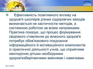 LOGO



       Ефективність позитивного впливу на
    здоров'я школярів різних оздоровчих заходів
    визначається не хаотичністю методів, а
    системною роботою за всіма напрямками.
    Практика показує, що процес формування
    свідомого ставлення до власного здоров'я
    потребує обов'язкового поєднання
    інформаційного й мотиваційного компонентів
    із практичної діяльності учнів, що сприятиме
    оволодінню дітьми необхідними
    здоров'язберігаючими вміннями і навичками.

20.11.2011
 