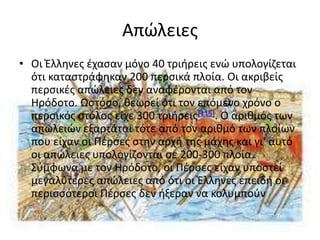 Απϊλειεσ
• Οι Έλλθνεσ ζχαςαν μόνο 40 τριιρεισ ενϊ υπολογίηεται
  ότι καταςτράφθκαν 200 περςικά πλοία. Οι ακριβείσ
  περςικζσ απϊλειεσ δεν αναφζρονται από τον
  Ηρόδοτο. Ωςτόςο, κεωρεί ότι τον επόμενο χρόνο ο
  περςικόσ ςτόλοσ είχε 300 τριιρεισ[115]. Ο αρικμόσ των
  απωλειϊν εξαρτάται τότε από τον αρικμό των πλοίων
  που είχαν οι Ρζρςεσ ςτθν αρχι τθσ μάχθσ και γι' αυτό
  οι απϊλειεσ υπολογίηονται ςε 200-300 πλοία.
  Σφμφωνα με τον Ηρόδοτο, οι Ρζρςεσ είχαν υποςτεί
  μεγαλφτερεσ απϊλειεσ από ότι οι Έλλθνεσ επειδι οι
  περιςςότεροι Ρζρςεσ δεν ιξεραν να κολυμποφν
 
