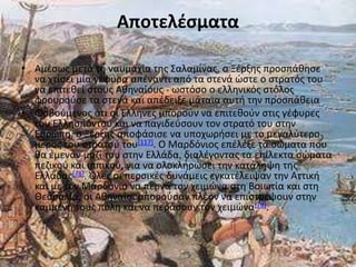 Αποτελέςματα

• Αμζςωσ μετά τθ ναυμαχία τθσ Σαλαμίνασ, ο Ξζρξθσ προςπάκθςε
  να χτίςει μία γζφυρα απζναντι από τα ςτενά ϊςτε ο ςτρατόσ του
  να επιτεκεί ςτουσ Ακθναίουσ - ωςτόςο ο ελλθνικόσ ςτόλοσ
  φρουροφςε τα ςτενά και απζδειξε μάταια αυτι τθν προςπάκεια
• Φοβοφμενοσ ότι οι Έλλθνεσ μποροφν να επιτεκοφν ςτισ γζφυρεσ
  του Ελλθςπόντου και να παγιδεφςουν τον ςτρατό του ςτθν
  Ευρϊπθ, ο Ξζρξθσ αποφάςιςε να υποχωριςει με το μεγαλφτερο
  μζροσ του ςτρατοφ του[117]. Ο Μαρδόνιοσ επζλεξε τα ςϊματα που
  κα ζμεναν μαηί του ςτθν Ελλάδα, διαλζγοντασ τα επίλεκτα ςϊματα
  πεηικοφ και ιππικοφ, για να ολοκλθρϊςει τθν κατάλθψθ τθσ
  Ελλάδασ[78]. Πλεσ οι περςικζσ δυνάμεισ εγκατζλειψαν τθν Αττικι
  και με τον Μαρδόνιο να περνά τον χειμϊνα ςτθ Βοιωτία και ςτθ
  Θεςςαλία, οι Ακθναίοι μποροφςαν πλζον να επιςτρζψουν ςτθν
  καμμζνθ τουσ πόλθ και να περάςουν τον χειμϊνα[78].
 